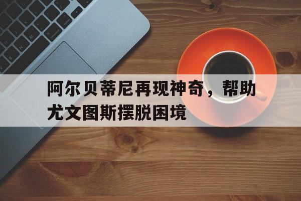 开云体育-阿尔贝蒂尼再现神奇，帮助尤文图斯摆脱困境